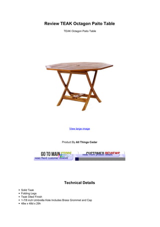 Review TEAK Octagon Paito Table
                                 TEAK Octagon Paito Table




                                     View large image




                               Product By All Things Cedar




                                 Technical Details
Solid Teak
Folding Legs
Teak Oiled Finish
1-7/8 inch Umbrella Hole Includes Brass Grommet and Cap
48w x 48d x 29h
 