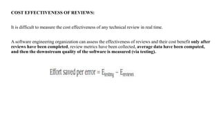 COST EFFECTIVENESS OF REVIEWS:
It is difficult to measure the cost effectiveness of any technical review in real time.
A software engineering organization can assess the effectiveness of reviews and their cost benefit only after
reviews have been completed, review metrics have been collected, average data have been computed,
and then the downstream quality of the software is measured (via testing).
 