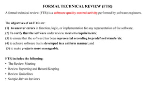 FORMAL TECHNICAL REVIEW (FTR)
A formal technical review (FTR) is a software quality control activity performed by software engineers.
The objectives of an FTR are:
(1) to uncover errors in function, logic, or implementation for any representation of the software;
(2) To verify that the software under review meets its requirements;
(3) to ensure that the software has been represented according to predefined standards;
(4) to achieve software that is developed in a uniform manner; and
(5) to make projects more manageable.
FTR includes the following:
• The Review Meeting
• Review Reporting and Record Keeping
• Review Guidelines
• Sample-Driven Reviews
 
