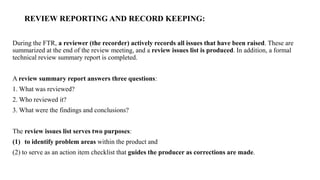 REVIEW REPORTING AND RECORD KEEPING:
During the FTR, a reviewer (the recorder) actively records all issues that have been raised. These are
summarized at the end of the review meeting, and a review issues list is produced. In addition, a formal
technical review summary report is completed.
A review summary report answers three questions:
1. What was reviewed?
2. Who reviewed it?
3. What were the findings and conclusions?
The review issues list serves two purposes:
(1) to identify problem areas within the product and
(2) to serve as an action item checklist that guides the producer as corrections are made.
 
