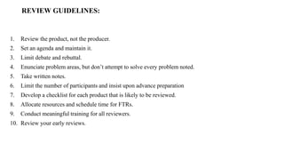 REVIEW GUIDELINES:
1. Review the product, not the producer.
2. Set an agenda and maintain it.
3. Limit debate and rebuttal.
4. Enunciate problem areas, but don’t attempt to solve every problem noted.
5. Take written notes.
6. Limit the number of participants and insist upon advance preparation
7. Develop a checklist for each product that is likely to be reviewed.
8. Allocate resources and schedule time for FTRs.
9. Conduct meaningful training for all reviewers.
10. Review your early reviews.
 