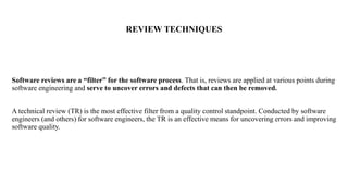 REVIEW TECHNIQUES
Software reviews are a “filter” for the software process. That is, reviews are applied at various points during
software engineering and serve to uncover errors and defects that can then be removed.
A technical review (TR) is the most effective filter from a quality control standpoint. Conducted by software
engineers (and others) for software engineers, the TR is an effective means for uncovering errors and improving
software quality.
 