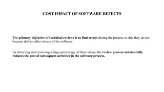 COST IMPACT OF SOFTWARE DEFECTS
The primary objective of technical reviews is to find errors during the process so that they do not
become defects after release of the software.
By detecting and removing a large percentage of these errors, the review process substantially
reduces the cost of subsequent activities in the software process.
 