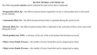 REVIEW METRICS AND THEIR USE
The following review metrics can be collected for each review that is conducted:
• Preparation effort, Ep—the effort (in person-hours) required to review a work product prior to the actual
review meeting
• Assessment effort, Ea—the effort (in person-hours) that is expended during the actual review
• Rework effort, Er—the effort (in person-hours) that is dedicated to the correction of those errors uncovered
during the review
• Work product size, WPS—a measure of the size of the work product that has been reviewed
• Minor errors found, Errminor—the number of errors found that can be categorized as minor
• Major errors found, Errmajor—the number of errors found that can be categorized as major
 