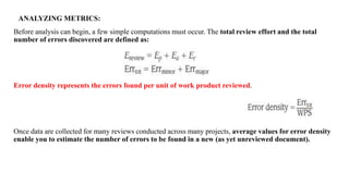 Before analysis can begin, a few simple computations must occur. The total review effort and the total
number of errors discovered are defined as:
Error density represents the errors found per unit of work product reviewed.
Once data are collected for many reviews conducted across many projects, average values for error density
enable you to estimate the number of errors to be found in a new (as yet unreviewed document).
ANALYZING METRICS:
 