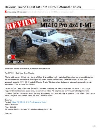 Review: Tekno RC MT410 1:10 Pro E-Monster Truck
www.competitionx.com/news-feed/review-tekno-rc-mt410-110-pro-e-monster-truck/
Words and Photos: Minsoo Kim, CompetitionX Contributor
The MT410 – Build Your Own Monster
What would you say if I told you I found a RC car that could do it all – bash, backﬂips, wheelies, attacks big jumps,
has excellent track performance and capable of some serious speed? Well, Tekno RC does it all with their
amazingly versatile MT410 1:10 scale E-Monster Truck. This innovative design and outstanding durability remain
unmatched in the Monster Truck Class.
Located in San Diego, California, Tekno RC has been producing excellent competition platforms for 1:8 buggy,
truggy and Short Course classes for quite some time. Tekno RC emphasizes on “Innovative Design, Extreme
Durability, Top Tier Performance and Superior Adjustability” and uses all of these qualities in the MT410. Read on to
ﬁnd out why this truck can be called the “PRO” Monster Truck.
Speciﬁcs
Product: Tekno RC MT410 1:10 Pro E-Monster Truck
Part #: TKR5603
Price: $449.99
Recommended For: Monster Truck lovers wanting a Pro ride
Features
1/9
 