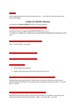 SUMMARY
After Completing The Review Write The Summary Here….. Just A Short 50 Word Summary of the
product. See Sample.
Grohe 33 330 DC1 Review
Use the keyword, Grohe 33 330 DC1 3 times in the entire review!!!!
Your Link is: (Copy paste this to your Internet Explorer or Chrome)
http://www.amazon.com/gp/product/B002ZCYWW8/ref=as_li_ss_tl?
ie=UTF8&camp=1789&creative=390957&creativeASIN=B002ZCYWW8&linkCode=as2&tag=faucetdiv
as-20
Write The Introduction Here In No More Than 170 words.
(Max – 170 words, Min – 100 words)
Pros – Simple few words, no more than 25 words.
Cons – Simple few words no more than 25 words.
Features And Specifications
• Write in bullet points like this.
• Simply rewrite the features from Amazon link I have given you.
Functionality – 5/5 (Give your rating for functionality after you write this section)
Talk about how functional the faucet is. What features it has, how it works for you and what you
thought could have been better. Do not mention style or durability or design here. (Max – 120 words,
Min – 70 words)
Style – 5/5 (Give your rating for style after you write this section)
Talk about how the kitchen faucet is styled. How many finishes it is available in, how it looks, and
what kind of a kitchen best fits with this faucet. . (Max – 120 words, Min – 70 words)
 