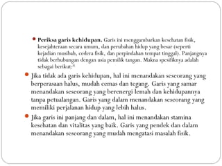 Periksa garis kehidupan. Garis ini menggambarkan kesehatan fisik,
kesejahteraan secara umum, dan perubahan hidup yang besar (seperti
kejadian musibah, cedera fisik, dan perpindahan tempat tinggal). Panjangnya
tidak berhubungan dengan usia pemilik tangan. Makna spesifiknya adalah
sebagai berikut:[6]
Jika tidak ada garis kehidupan, hal ini menandakan seseorang yang
berperasaan halus, mudah cemas dan tegang. Garis yang samar
menandakan seseorang yang berenergi lemah dan kehidupannya
tanpa petualangan. Garis yang dalam menandakan seseorang yang
memiliki perjalanan hidup yang lebih halus.
Jika garis ini panjang dan dalam, hal ini menandakan stamina
kesehatan dan vitalitas yang baik. Garis yang pendek dan dalam
menandakan seseorang yang mudah mengatasi masalah fisik.
 