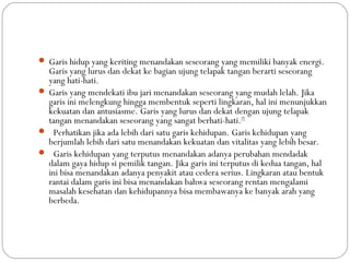  Garis hidup yang keriting menandakan seseorang yang memiliki banyak energi.
Garis yang lurus dan dekat ke bagian ujung telapak tangan berarti seseorang
yang hati-hati.
 Garis yang mendekati ibu jari menandakan seseorang yang mudah lelah. Jika
garis ini melengkung hingga membentuk seperti lingkaran, hal ini menunjukkan
kekuatan dan antusiasme. Garis yang lurus dan dekat dengan ujung telapak
tangan menandakan seseorang yang sangat berhati-hati.[7]
 Perhatikan jika ada lebih dari satu garis kehidupan. Garis kehidupan yang
berjumlah lebih dari satu menandakan kekuatan dan vitalitas yang lebih besar.
 Garis kehidupan yang terputus menandakan adanya perubahan mendadak
dalam gaya hidup si pemilik tangan. Jika garis ini terputus di kedua tangan, hal
ini bisa menandakan adanya penyakit atau cedera serius. Lingkaran atau bentuk
rantai dalam garis ini bisa menandakan bahwa seseorang rentan mengalami
masalah kesehatan dan kehidupannya bisa membawanya ke banyak arah yang
berbeda.
 