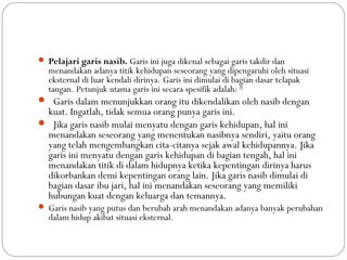 Pelajari garis nasib. Garis ini juga dikenal sebagai garis takdir dan
menandakan adanya titik kehidupan seseorang yang dipengaruhi oleh situasi
eksternal di luar kendali dirinya. Garis ini dimulai di bagian dasar telapak
tangan. Petunjuk utama garis ini secara spesifik adalah: [8]
 Garis dalam menunjukkan orang itu dikendalikan oleh nasib dengan
kuat. Ingatlah, tidak semua orang punya garis ini.
 Jika garis nasib mulai menyatu dengan garis kehidupan, hal ini
menandakan seseorang yang menentukan nasibnya sendiri, yaitu orang
yang telah mengembangkan cita-citanya sejak awal kehidupannya. Jika
garis ini menyatu dengan garis kehidupan di bagian tengah, hal ini
menandakan titik di dalam hidupnya ketika kepentingan dirinya harus
dikorbankan demi kepentingan orang lain. Jika garis nasib dimulai di
bagian dasar ibu jari, hal ini menandakan seseorang yang memiliki
hubungan kuat dengan keluarga dan temannya.
 Garis nasib yang putus dan berubah arah menandakan adanya banyak perubahan
dalam hidup akibat situasi eksternal.
 