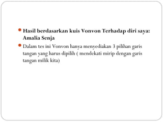 Hasil berdasarkan kuis Vonvon Terhadap diri saya:
Amalia Senja
Dalam tes ini Vonvon hanya menyediakan 3 pilihan garis
tangan yang harus dipilih ( mendekati mirip dengan garis
tangan milik kita)
 