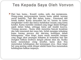 Tes Kepada Saya Oleh Vonvon
 Dari luar, kamu... Kreatif, cerdas, unik, dan mempesona.
Orang-orang menyayangimu karena kamu adalah seorang
social butterfly. Tapi dari dalam, kamu... Emosional dan
lemah lembut. Kamu menyadari hal ini, karena itu kamu
menghindari resiko dan hanya melakukan sesuatu yang kamu
ketahui. Kamu memiliki standard yang tinggi dalam berbagai
aspek dalam hidup, sehingga kamu jadi mudah kecewa.
Tentang pacaran... Kamu telah menerima banyak kesakitan
dan luka emosional dari masa lalu. Inilah mengapa terkadang
kamu kurang percaya diri dan/atau komitmen dalam
hubunganmu. Akan tetapi, kamu masih memiliki harapan
yang tinggi akan pasangan hidupmu di kemudian hari dan
mungkin bahkan terobsesi dengan pikiran akan dia. Ketika
kamu menemukan orang tersebut, kamu akan bisa
menemukan kebahagiaan dan ketenangan jiwa. Akan tetapi
hal yang penting untuk diingat adalah kamu bisa menemukan
kebahagiaan bahkan tanpanya.
 