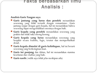 Fakta berdasarkan Ilmu
Analisis :
Analisis Garis Tangan saya
 Garis jantung yang lurus dan pendek menandakan
seseorang yang tidak tertarik dengan romantisme. Garis
jantung sejajar dengan garis kepala, hal ini menandakan bahwa
seseorang dapat mengendalikan emosinya dengan baik.
 Garis kepala yang pendek menandakan seseorang yang
praktis dan tidak suka omong kosong. 
 Garis kepala yang lurus menandakan seseorang yang
berpikir secara realistis, logis, teratur dan memperhatikan
detail.
 Garis kepala dimulai di garis kehidupan, hal ini berarti
seseorang yang berkeinginan kuat. 
 Garis ini panjang dan dalam, hal ini menandakan stamina
kesehatan dan vitalitas yang baik.
 Garis nasib ( milik saya tidak jelas meskipun ada)
 