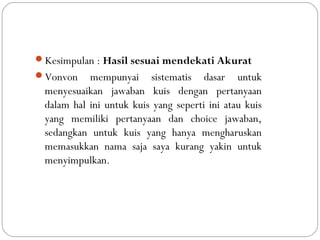 Kesimpulan : Hasil sesuai mendekati Akurat
Vonvon mempunyai sistematis dasar untuk
menyesuaikan jawaban kuis dengan pertanyaan
dalam hal ini untuk kuis yang seperti ini atau kuis
yang memiliki pertanyaan dan choice jawaban,
sedangkan untuk kuis yang hanya mengharuskan
memasukkan nama saja saya kurang yakin untuk
menyimpulkan.
 