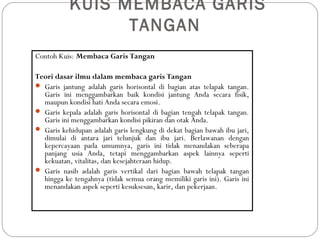 KUIS MEMBACA GARIS
TANGAN
Contoh Kuis: Membaca Garis Tangan
Teori dasar ilmu dalam membaca garis Tangan
 Garis jantung adalah garis horisontal di bagian atas telapak tangan.
Garis ini menggambarkan baik kondisi jantung Anda secara fisik,
maupun kondisi hati Anda secara emosi.
 Garis kepala adalah garis horisontal di bagian tengah telapak tangan.
Garis ini menggambarkan kondisi pikiran dan otak Anda.
 Garis kehidupan adalah garis lengkung di dekat bagian bawah ibu jari,
dimulai di antara jari telunjuk dan ibu jari. Berlawanan dengan
kepercayaan pada umumnya, garis ini tidak menandakan seberapa
panjang usia Anda, tetapi menggambarkan aspek lainnya seperti
kekuatan, vitalitas, dan kesejahteraan hidup.
 Garis nasib adalah garis vertikal dari bagian bawah telapak tangan
hingga ke tengahnya (tidak semua orang memiliki garis ini). Garis ini
menandakan aspek seperti kesuksesan, karir, dan pekerjaan.
 