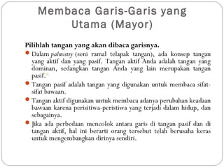 Membaca Garis-Garis yang
Utama (Mayor)
Pilihlah tangan yang akan dibaca garisnya. 
Dalam palmistry (seni ramal telapak tangan), ada konsep tangan
yang aktif dan yang pasif. Tangan aktif Anda adalah tangan yang
dominan, sedangkan tangan Anda yang lain merupakan tangan
pasif.[1]
Tangan pasif adalah tangan yang digunakan untuk membaca sifat-
sifat bawaan.
Tangan aktif digunakan untuk membaca adanya perubahan keadaan
bawaan karena perisitiwa-peristiwa yang terjadi dalam hidup, dan
sebagainya.
Jika ada perbedaan mencolok antara garis di tangan pasif dan di
tangan aktif, hal ini berarti orang tersebut telah berusaha keras
untuk mengembangkan dirinya sendiri.
 