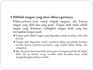 Pilihlah tangan yang akan dibaca garisnya. 
Dalam palmistry (seni ramal telapak tangan), ada konsep
tangan yang aktif dan yang pasif. Tangan aktif Anda adalah
tangan yang dominan, sedangkan tangan Anda yang lain
merupakan tangan pasif.[1]
Tangan pasif adalah tangan yang digunakan untuk membaca sifat-sifat
bawaan.
Tangan aktif digunakan untuk membaca adanya perubahan keadaan
bawaan karena perisitiwa-peristiwa yang terjadi dalam hidup, dan
sebagainya.
Jika ada perbedaan mencolok antara garis di tangan pasif dan di tangan
aktif, hal ini berarti orang tersebut telah berusaha keras untuk
mengembangkan dirinya sendiri.
 