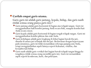 Carilah empat garis utama. 
Garis-garis ini adalah garis jantung, kepala, hidup, dan garis nasib
(tidak semua orang punya garis ini):[2]
Garis jantung adalah garis horisontal di bagian atas telapak tangan. Garis ini
menggambarkan baik kondisi jantung Anda secara fisik, maupun kondisi hati
Anda secara emosi.
Garis kepala adalah garis horisontal di bagian tengah telapak tangan. Garis ini
menggambarkan kondisi pikiran dan otak Anda.
Garis kehidupan adalah garis lengkung di dekat bagian bawah ibu jari,
dimulai di antara jari telunjuk dan ibu jari. Berlawanan dengan kepercayaan
pada umumnya, garis ini tidak menandakan seberapa panjang usia Anda,
tetapi menggambarkan aspek lainnya seperti kekuatan, vitalitas, dan
kesejahteraan hidup.
Garis nasib adalah garis vertikal dari bagian bawah telapak tangan hingga ke
tengahnya (tidak semua orang memiliki garis ini). Garis ini menandakan
aspek seperti kesuksesan, karir, dan pekerjaan. 
 