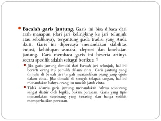 Bacalah garis jantung. Garis ini bisa dibaca dari
arah manapun (dari jari kelingking ke jari telunjuk
atau sebaliknya), tergantung pada tradisi yang Anda
ikuti. Garis ini dipercaya menandakan stabilitas
emosi, kehidupan asmara, depresi dan kesehatan
jantung. Cara membaca garis ini beserta artinya
secara spesifik adalah sebagai berikut: [4]
Jika garis jantung dimulai dari bawah jari telunjuk, hal ini
berarti orang itu pemilih dalam cinta. Garis jantung yang
dimulai di bawah jari tengah menandakan orang yang egois
dalam cinta. Jika dimulai di tengah telapak tangan, hal ini
menandakan bahwa orang itu mudah jatuh cinta.
Tidak adanya garis jantung menandakan bahwa seseorang
sangat diatur oleh logika, bukan perasaan. Garis yang tipis
menandakan seseorang yang terasing dan hanya sedikit
memperhatikan perasaan.
 