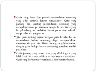Garis yang lurus dan pendek menandakan seseorang
yang tidak tertarik dengan romantisme. Garis yang
panjang dan keriting menandakan seseorang yang
mengekspresikan perasaannya dengan bebas. Garis yang
bergelombang menandakan banyak pacar atau kekasih,
tetapi tidak ada yang serius.
Jika garis jantung sejajar dengan garis kepala, hal ini
menandakan bahwa seseorang dapat mengendalikan
emosinya dengan baik. Garis jantung yang bersentuhan
dengan garis hidup berarti seseorang tersebut mudah
patah hati.
Garis jantung yang putus atau yang dilalui garis yang
lebih kecil bisa menandakan adanya trauma emosional.
Garis yang berbentuk seperti rantai bisa berarti depresi.
 