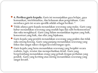 4. Periksa garis kepala. Garis ini menunjukkan gaya belajar, gaya
komunikasi, intelektualitas, dan kehausan akan pengetahuan. Cara
membaca garis ini secara spesifik adalah sebagai berikut: [5]
Tidak adanya garis kepala menandakan seseorang yang malas. Garis yang
kabur menandakan seseorang yang mudah lupa dan sulit berkonsentrasi
dan suka mengkhayal. Garis yang dalam menandakan ingatan yang baik,
konsentrasi yang baik, dan sifat yang bijaksana.
Garis kepala yang pendek menandakan seseorang yang praktis dan tidak
suka omong kosong. Garis yang panjang menandakan seseorang yang
fokus dan sangat sukses dengan kecenderungan egois.
Garis kepala yang lurus menandakan seseorang yang berpikir secara
realistis, logis, teratur dan memperhatikan detail. Garis yang
bergelombang menandakan orang yang gelisah dengan perhatian yang
pendek. Garis yang keriting atau miring menandakan seseorang yang
sangat kreatif.
 