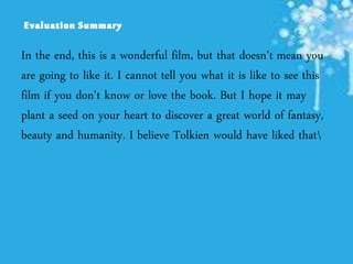 In the end, this is a wonderful film, but that doesn't mean you
are going to like it. I cannot tell you what it is like to see this
film if you don't know or love the book. But I hope it may
plant a seed on your heart to discover a great world of fantasy,
beauty and humanity. I believe Tolkien would have liked that
 