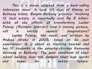 This is a movie adapted from a best-selling
Indonesian novel. It took 40 days of filming on
Belitung Island, Bangka-Belitung province. Involving
12 local actors, it reportedly cost Rp 8 billion.
With all the efforts of transforming Laskar
Pelangi (Rainbow Warrior) into a moving picture,
will it satisfy readers’ imaginations?
Laskar Pelangi, the novel, was written by
Andrea Hirata in 2005, based on his own
experiences. It is about an inspiring teacher and
her 10 students in the poverty-stricken Kampung
Gantong in Belitung. The poor condition of their
school building does not dampen their high spirits
and hopes for a better future.
 