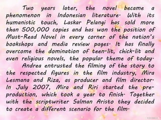 Two years later, the novel became a
phenomenon in Indonesian literature. With its
humanistic touch, Laskar Pelangi has sold more
than 500,000 copies and has won the position of
Must-Read Novel in every corner of the nation’s
bookshops and media review pages. It has finally
overcome the domination of teen-lit, chick-lit and
even religious novels, the popular theme of today.
Andrea entrusted the filming of the story to
the respected figures in the film industry, Mira
Lesmana and Riza, as producer and film director.
In July 2007, Mira and Riri started the pre-
production, which took a year to finish. Together
with the scriptwriter Salman Aristo they decided
to create a different scenario for the film.
 