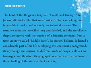 The Lord of the Rings is a fairy-tale of myth and fantasy. Peter
Jackson directed a film that was considered, for a very long time,
impossible to make, and not only for technical reasons. The
narrative roots are incredibly long and detailed, and the storyline is
deeply connected with the creation of a fantastic continent from a
time unknown called `Middle Earth'. Its author, Tolkien, dedicated a
considerable part of his life developing this continent's background,
its mythology and origins, its different kinds of people, cultures and
languages, and therefore its geographic references are determinant to
the unfolding of the story of the One Ring
 