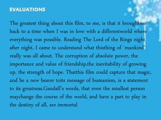 The greatest thing about this film, to me, is that it broughtme
back to a time when I was in love with a differentworld where
everything was possible. Reading The Lord of the Rings night
after night, I came to understand what thisthing of `mankind'
really was all about. The corruption of absolute power, the
importance and value of friendship,the inevitability of growing
up, the strength of hope. Thatthis film could capture that magic,
and be a new bearer toits message of humanism, is a statement
to its greatness.Gandalf's words, that even the smallest person
maychange the course of the world, and have a part to play in
the destiny of all, are immortal
 