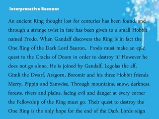 An ancient Ring thought lost for centuries has been found, and
through a strange twist in fate has been given to a small Hobbit
named Frodo. When Gandalf discovers the Ring is in fact the
One Ring of the Dark Lord Sauron, Frodo must make an epic
quest to the Cracks of Doom in order to destroy it! However he
does not go alone. He is joined by Gandalf, Legolas the elf,
Gimli the Dwarf, Aragorn, Boromir and his three Hobbit friends
Merry, Pippin and Samwise. Through mountains, snow, darkness,
forests, rivers and plains, facing evil and danger at every corner
the Fellowship of the Ring must go. Their quest to destroy the
One Ring is the only hope for the end of the Dark Lords reign
 
