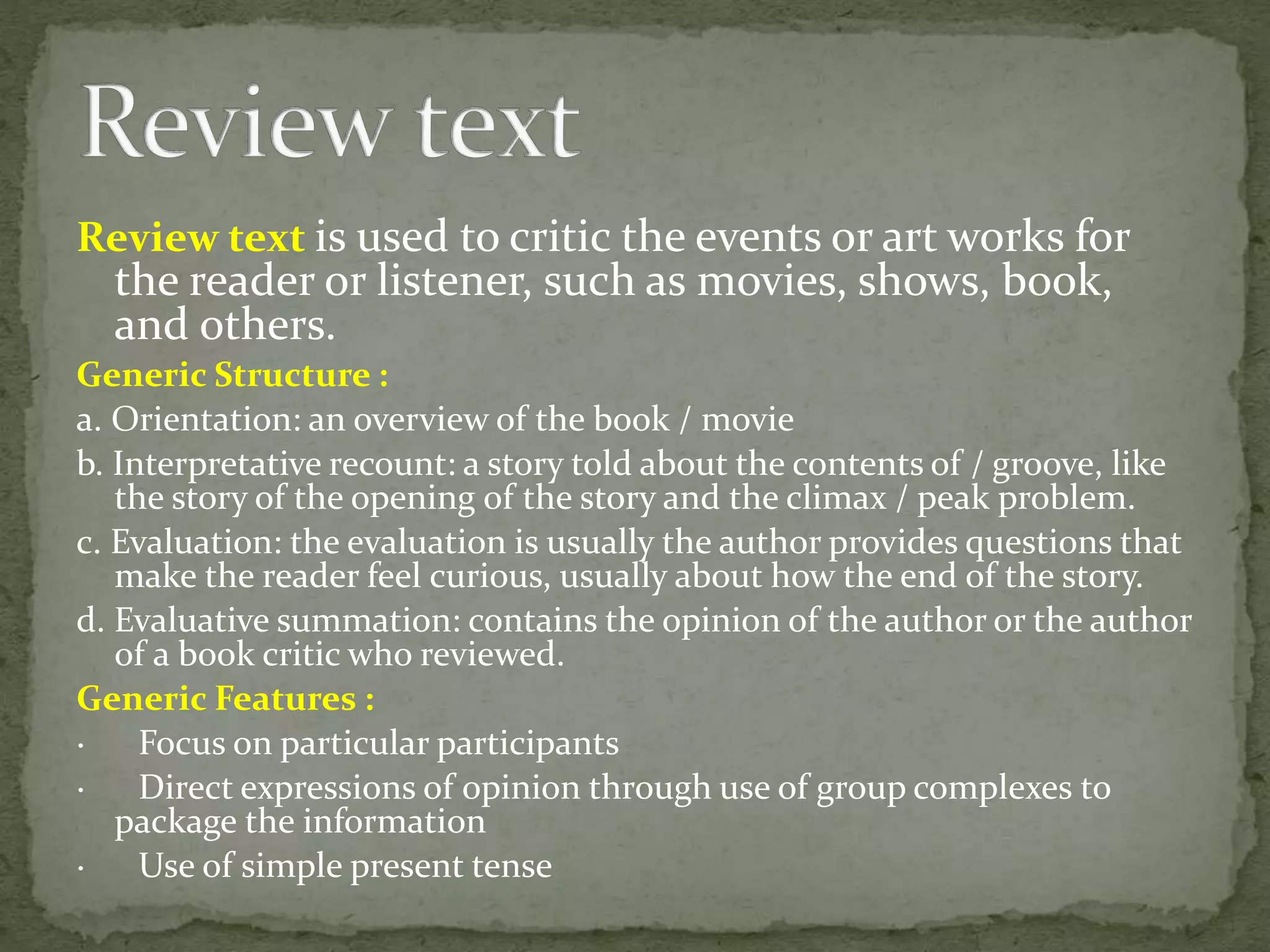 Review text is used to critic the events or art works for
the reader or listener, such as movies, shows, book,
and others.
Generic Structure :
a. Orientation: an overview of the book / movie
b. Interpretative recount: a story told about the contents of / groove, like
the story of the opening of the story and the climax / peak problem.
c. Evaluation: the evaluation is usually the author provides questions that
make the reader feel curious, usually about how the end of the story.
d. Evaluative summation: contains the opinion of the author or the author
of a book critic who reviewed.
Generic Features :
· Focus on particular participants
· Direct expressions of opinion through use of group complexes to
package the information
· Use of simple present tense
 