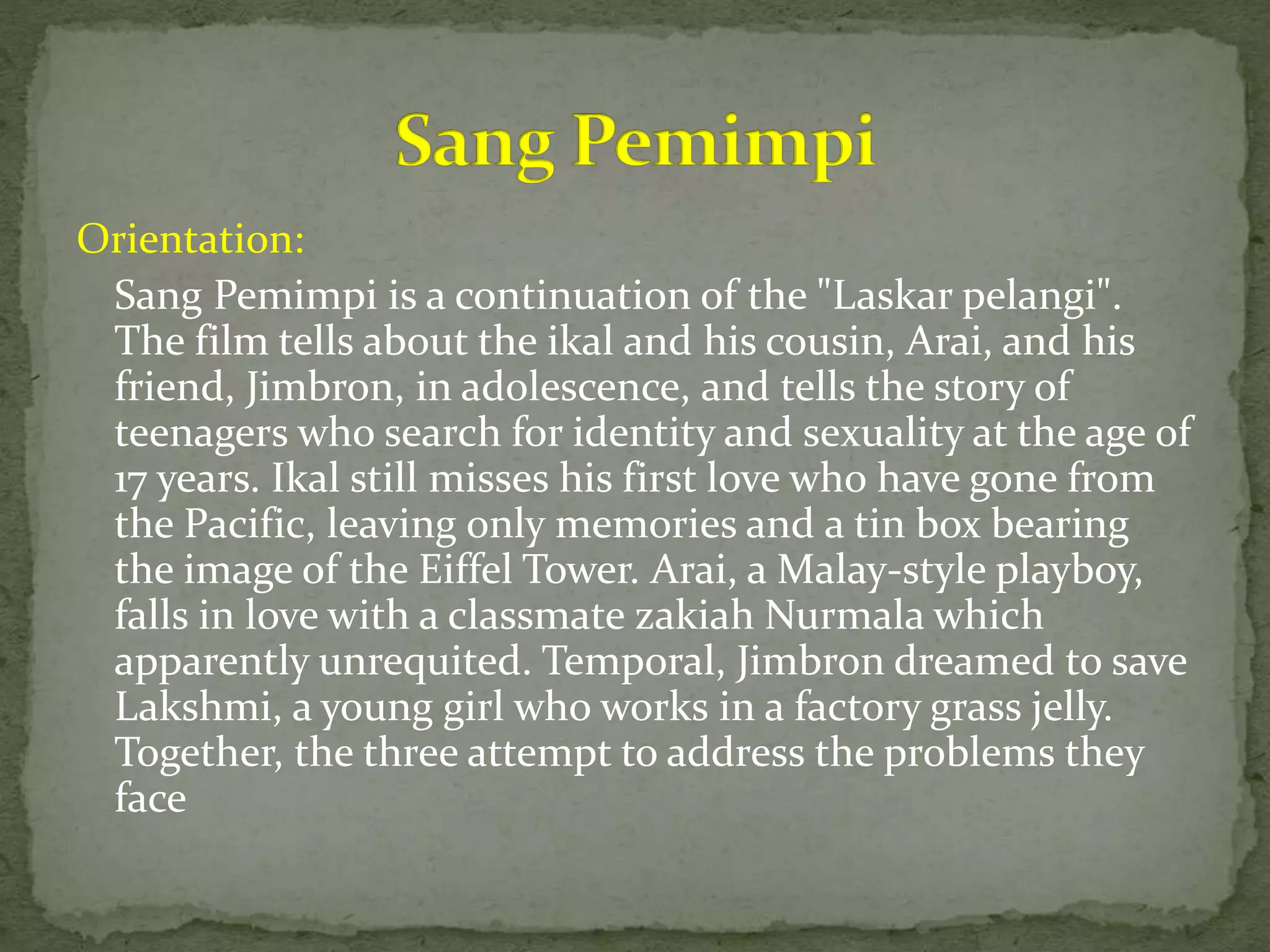 Orientation:
Sang Pemimpi is a continuation of the "Laskar pelangi".
The film tells about the ikal and his cousin, Arai, and his
friend, Jimbron, in adolescence, and tells the story of
teenagers who search for identity and sexuality at the age of
17 years. Ikal still misses his first love who have gone from
the Pacific, leaving only memories and a tin box bearing
the image of the Eiffel Tower. Arai, a Malay-style playboy,
falls in love with a classmate zakiah Nurmala which
apparently unrequited. Temporal, Jimbron dreamed to save
Lakshmi, a young girl who works in a factory grass jelly.
Together, the three attempt to address the problems they
face
 