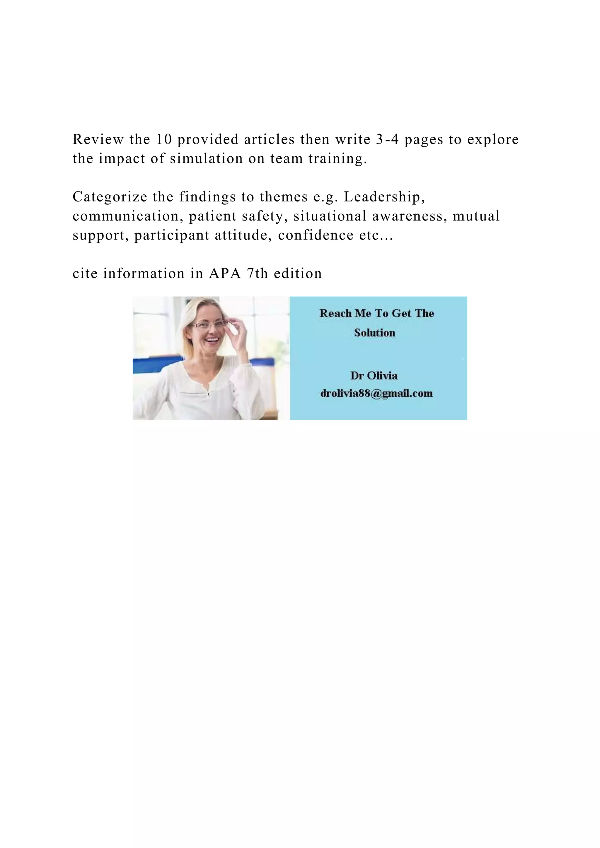Review the 10 provided articles then write 3-4 pages to explore
the impact of simulation on team training.
Categorize the findings to themes e.g. Leadership,
communication, patient safety, situational awareness, mutual
support, participant attitude, confidence etc...
cite information in APA 7th edition
 