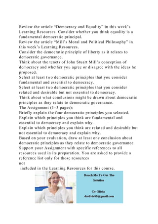 Review the article “Democracy and Equality” in this week’s
Learning Resources. Consider whether you think equality is a
fundamental democratic principal.
Review the article “Mill’s Moral and Political Philosophy” in
this week’s Learning Resources.
Consider the democratic principle of liberty as it relates to
democratic governance.
Think about the tenets of John Stuart Mill’s conception of
democracy and whether you agree or disagree with the ideas he
proposed.
Select at least two democratic principles that you consider
fundamental and essential to democracy.
Select at least two democratic principles that you consider
related and desirable but not essential to democracy.
Think about what conclusions might be drawn about democratic
principles as they relate to democratic governance.
The Assignment (1–3 pages):
Briefly explain the four democratic principles you selected.
Explain which principles you think are fundamental and
essential to democracy and explain why.
Explain which principles you think are related and desirable but
not essential to democracy and explain why.
Based on your evaluation, draw at least one conclusion about
democratic principles as they relate to democratic governance.
Support your Assignment with specific references to all
resources used in its preparation. You are asked to provide a
reference list only for those resources
not
included in the Learning Resources for this course.
 