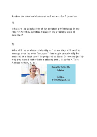 Review the attached document and answer the 2 questions.
1)
What are the conclusions about program performance in the
report? Are they justified based on the available data or
evidence?
2)
What did the evaluators identify as “issues they will need to
manage over the next few years” that might conceivably be
assessed at a later date? Be prepared to identify two and justify
why you would make them a priority (OSU Student Affairs
Annual Report, p. 11).
 