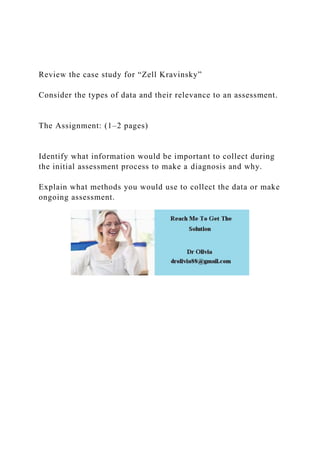 Review the case study for “Zell Kravinsky”
Consider the types of data and their relevance to an assessment.
The Assignment: (1–2 pages)
Identify what information would be important to collect during
the initial assessment process to make a diagnosis and why.
Explain what methods you would use to collect the data or make
ongoing assessment.
 
