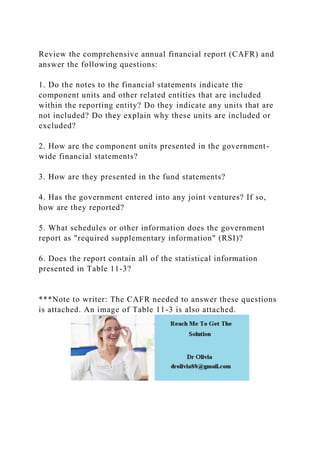 Review the comprehensive annual financial report (CAFR) and
answer the following questions:
1. Do the notes to the financial statements indicate the
component units and other related entities that are included
within the reporting entity? Do they indicate any units that are
not included? Do they explain why these units are included or
excluded?
2. How are the component units presented in the government-
wide financial statements?
3. How are they presented in the fund statements?
4. Has the government entered into any joint ventures? If so,
how are they reported?
5. What schedules or other information does the government
report as "required supplementary information" (RSI)?
6. Does the report contain all of the statistical information
presented in Table 11-3?
***Note to writer: The CAFR needed to answer these questions
is attached. An image of Table 11-3 is also attached.
 