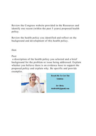 Review the Congress website provided in the Resources and
identify one recent (within the past 5 years) proposed health
policy.
Review the health policy you identified and reflect on the
background and development of this health policy.
then
Post
a description of the health policy you selected and a brief
background for the problem or issue being addressed. Explain
whether you believe there is an evidence base to support the
proposed policy and explain why. Be specific and provide
examples.
 