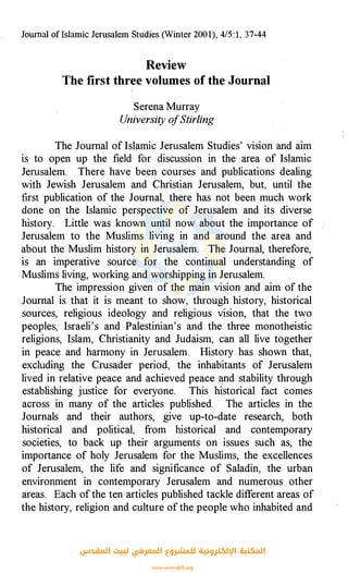 Journal of lslamic Jerusalem Studies (Winter 200 1), 4/5 : 1, 37-44
Review
The first three volumes of the Journal
Serena Murray
University ofStirling
The Journal of Islamic Jerusalem Studies' vision and aim
is to open up the field for discussion in the area of Islamic
Jerusalem. There have been courses and publications dealing
with Jewish Jerusalem and Christian Jerusalem, but, until the
first publication of the Journal, there has not been much work
done on the Islamic perspective of Jerusalem and its diverse
history. Little was known until now about the importance of
Jerusalem to the Muslims living in and around the area and
about the Muslim history in Jerusalem. The Journal, therefore,
is an imperative source for the continual understanding of
Muslims living, working and worshipping in Jerusalem.
The impression, given of the main vision and aim of the
Journal is that it is meant to show, through history, historical
sources, religious ideology and religious vision, that the two
peoples, Israeli's and Palestinian's and the three monotheistic
religions, Islam, Christianity and Judaism, can all live together
in peace and harmony in Jerusalem. History has shown that,
excluding the Crusader period, the inhabitants of Jerusalem
lived in relative peace and achieved peace �nd stability through
establishing j�stice for everyone. This historical fact comes
across in many of the articles published. The articles in the
Journals and their authors, give up-to-date research, both
historical and political, from historical and contemporary
societies, to back up their arguments on issues such as, the
importance of holy Jerusalem for the Muslims, the excellences
of Jerusalem, the life and significance of Saladin, the urban
environment in contemporary Jerusalem and numerous other
areas. Each of the ten articles published tackle different areas of
the history, religion and culture of the people who inhabited and
‫اﻟﻤﻘﺪس‬ ‫ﻟﺒﻴﺖ‬ ‫اﻟﻤﻌﺮﻓﻲ‬ ‫ﻟﻠﻤﺸﺮوع‬ ‫اﻹﻟﻜﺘﺮوﻧﻴﺔ‬ ‫اﻟﻤﻜﺘﺒﺔ‬
www.isravakfi.org
 