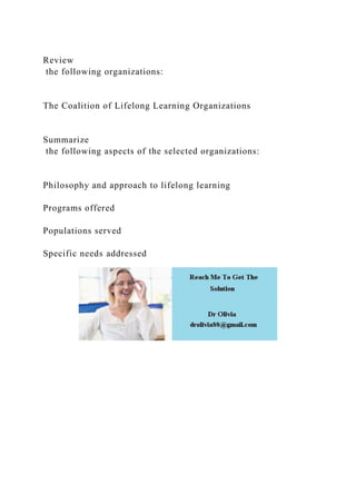 Review
the following organizations:
The Coalition of Lifelong Learning Organizations
Summarize
the following aspects of the selected organizations:
Philosophy and approach to lifelong learning
Programs offered
Populations served
Specific needs addressed
 