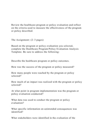 Review the healthcare program or policy evaluation and reflect
on the criteria used to measure the effectiveness of the program
or policy described.
The Assignment: (2–3 pages)
Based on the program or policy evaluation you selected,
complete the Healthcare Program/Policy Evaluation Analysis
Template. Be sure to address the following:
Describe the healthcare program or policy outcomes.
How was the success of the program or policy measured?
How many people were reached by the program or policy
selected?
How much of an impact was realized with the program or policy
selected?
At what point in program implementation was the program or
policy evaluation conducted?
What data was used to conduct the program or policy
evaluation?
What specific information on unintended consequences was
identified?
What stakeholders were identified in the evaluation of the
 