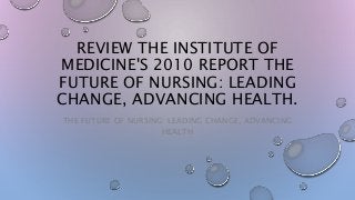 REVIEW THE INSTITUTE OF
MEDICINE'S 2010 REPORT THE
FUTURE OF NURSING: LEADING
CHANGE, ADVANCING HEALTH.
THE FUTURE OF NURSING: LEADING CHANGE, ADVANCING
HEALTH
 