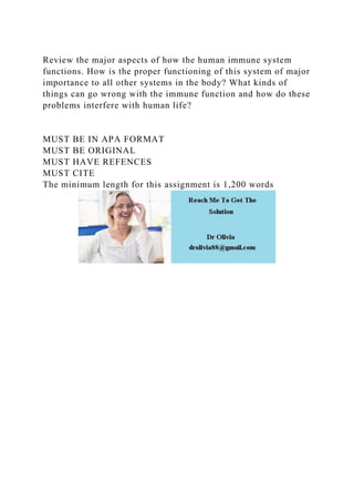 Review the major aspects of how the human immune system
functions. How is the proper functioning of this system of major
importance to all other systems in the body? What kinds of
things can go wrong with the immune function and how do these
problems interfere with human life?
MUST BE IN APA FORMAT
MUST BE ORIGINAL
MUST HAVE REFENCES
MUST CITE
The minimum length for this assignment is 1,200 words
 