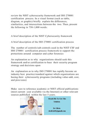 review the NIST cybersecurity framework and ISO 270001
certification process. In a visual format (such as table,
diagram, or graphic) briefly explain the differences,
similarities, and intersections between the two. Then, present
the following in 750-1,000 words:
A brief description of the NIST Cybersecurity framework
A brief description of the ISO 270001 certification process
The number of controls/sub-controls used in the NIST CSF and
ISO 270001 certification process framework to support the
protections around computer and cyber forensics
An explanation as to why organizations should seek this
framework and/or certification to base their security program
strategy and decisions upon
An explanation as to why ISO 270001 has rapidly become an
industry best practice/standard against which organizations are
basing their cybersecurity programs (including value-add, cost,
and pros/cons)
Make sure to reference academic or NIST official publications
(most current year available via the Internet) or other relevant
sources published within the last 5 years.
 