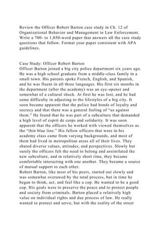Review the Officer Robert Barton case study in Ch. 12 of
Organizational Behavior and Management in Law Enforcement.
Write a 700- to 1,050-word paper that answers all the case study
questions that follow. Format your paper consistent with APA
guidelines.
Case Study: Officer Robert Barton
Officer Barton joined a big city police department six years ago.
He was a high school graduate from a middle-class family in a
small town. His parents spoke French, English, and Spanish,
and he was fluent in all three languages. His first six months in
the department (after the academy) was an eye-opener and
somewhat of a cultural shock. At first he was lost, and he had
some difficulty in adjusting to the lifestyles of a big city. It
soon became apparent that the police had bonds of loyalty and
secrecy and that there was a general feeling of “us against
them.” He found that he was part of a subculture that demanded
a high level of esprit de corps and solidarity. It was soon
apparent that the officers he worked with viewed themselves as
the “thin blue line.” His fellow officers that were in his
academy class came from varying backgrounds, and most of
them had lived in metropolitan areas all of their lives. They
shared diverse values, attitudes, and perspectives. Slowly but
surely the officers felt the need to belong and assimilated the
new subculture, and in relatively short time, they became
comfortable interacting with one another. They became a source
of mutual support to each other.
Robert Barton, like most of his peers, started out slowly and
was somewhat overawed by the total process, but in time he
began to think, act, and feel like a cop. He wanted to be a good
cop. His goals were to preserve the peace and to protect people
and society from criminals. Barton placed a relatively high
value on individual rights and due process of law. He really
wanted to protect and serve, but with the reality of the street
 