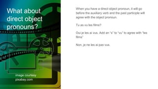 What about
direct object
pronouns?
image courtesy
pixabay.com
When you have a direct object pronoun, it will go
before the auxiliary verb and the past participle will
agree with the object pronoun.
Tu as vu les films?
Oui je les ai vus. Add an “s” to “vu” to agree with “les
films”
Non, je ne les ai pas vus.
 