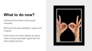 What to do now?
Practice the formation of the passé
composé.
Memorize the past participles, regular and
irregular.
Know where the direct objects go and to
make the past participles agree with the
direct object pronoun.
 