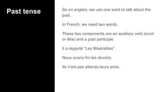 Past tense So en anglais, we use one word to talk about the
past.
In French, we need two words.
These two components are an auxiliary verb (avoir
or être) and a past participle.
Il a regardé “Les Misérables”.
Nous avons fini les devoirs.
Ils n’ont pas attendu leurs amis.
 