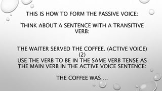 THIS IS HOW TO FORM THE PASSIVE VOICE:
THINK ABOUT A SENTENCE WITH A TRANSITIVE
VERB:
THE WAITER SERVED THE COFFEE. (ACTIVE VOICE)
(2)
USE THE VERB TO BE IN THE SAME VERB TENSE AS
THE MAIN VERB IN THE ACTIVE VOICE SENTENCE:
THE COFFEE WAS …
 